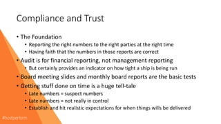 Compliance and Trust
• The Foundation
• Reporting the right numbers to the right parties at the right time
• Having faith that the numbers in those reports are correct
• Audit is for financial reporting, not management reporting
• But certainly provides an indicator on how tight a ship is being run
• Board meeting slides and monthly board reports are the basic tests
• Getting stuff done on time is a huge tell-tale
• Late numbers = suspect numbers
• Late numbers = not really in control
• Establish and hit realistic expectations for when things wills be delivered
 