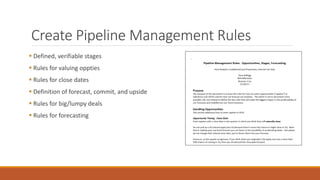 Create Pipeline Management Rules
▪ Defined, verifiable stages
▪ Rules for valuing oppties
▪ Rules for close dates
▪ Defini...