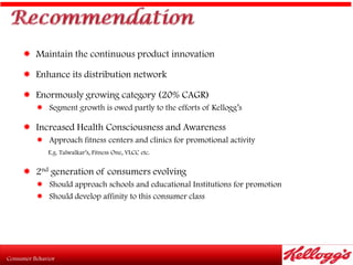  Maintain the continuous product innovation

 Enhance its distribution network

 Enormously growing category (20% CAGR)
    Segment growth is owed partly to the efforts of Kellogg‟s

 Increased Health Consciousness and Awareness
    Approach fitness centers and clinics for promotional activity
      E.g. Talwalkar‟s, Fitness One, VLCC etc.


 2nd generation of consumers evolving
    Should approach schools and educational Institutions for promotion
    Should develop affinity to this consumer class
 