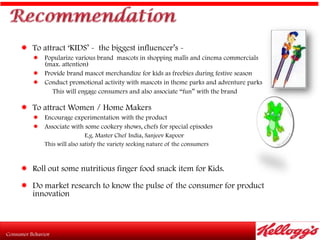  To attract „KIDS‟ - the biggest influencer‟s -
    Popularize various brand mascots in shopping malls and cinema commercials
     (max. attention)
    Provide brand mascot merchandize for kids as freebies during festive season
    Conduct promotional activity with mascots in theme parks and adventure parks
        This will engage consumers and also associate “fun” with the brand

 To attract Women / Home Makers
    Encourage experimentation with the product
    Associate with some cookery shows, chefs for special episodes
                      E.g. Master Chef India, Sanjeev Kapoor
     This will also satisfy the variety seeking nature of the consumers



 Roll out some nutritious finger food snack item for Kids.

 Do market research to know the pulse of the consumer for product
   innovation
 