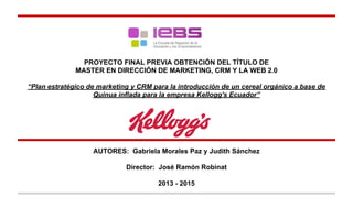 PROYECTO FINAL PREVIA OBTENCIÓN DEL TÍTULO DE
MASTER EN DIRECCIÓN DE MARKETING, CRM Y LA WEB 2.0
“Plan estratégico de marketing y CRM para la introducción de un cereal orgánico a base de
Quinua inflada para la empresa Kellogg's Ecuador”
AUTORES: Gabriela Morales Paz y Judith Sánchez
Director: José Ramón Robinat
2013 - 2015
 
