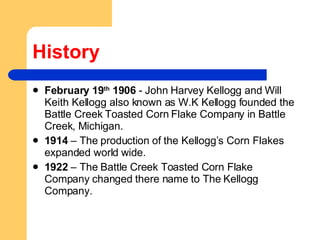 History February 19 th  1906  - John Harvey Kellogg and Will Keith Kellogg also known as W.K Kellogg founded the Battle Creek Toasted Corn Flake Company in Battle Creek, Michigan.  1914  – The production of the Kellogg’s Corn Flakes expanded world wide.  1922  – The Battle Creek Toasted Corn Flake Company changed there name to The Kellogg Company.  