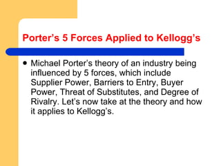 Porter’s 5 Forces Applied to Kellogg’s Michael Porter’s theory of an industry being influenced by 5 forces, which include Supplier Power, Barriers to Entry, Buyer Power, Threat of Substitutes, and Degree of Rivalry. Let’s now take at the theory and how it applies to Kellogg’s. 