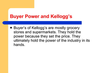 Buyer Power and Kellogg’s Buyer’s of Kellogg’s are mostly grocery stores and supermarkets. They hold the power because they set the price. They ultimately hold the power of the industry in its hands.  