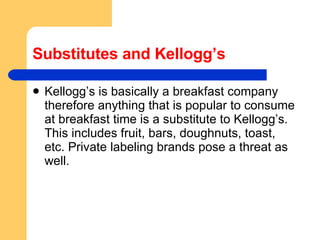 Substitutes and Kellogg’s Kellogg’s is basically a breakfast company therefore anything that is popular to consume at breakfast time is a substitute to Kellogg’s. This includes fruit, bars, doughnuts, toast, etc. Private labeling brands pose a threat as well.  