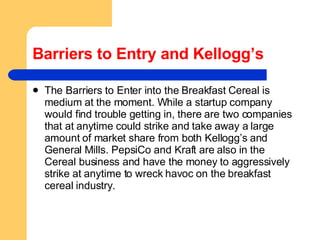 Barriers to Entry and Kellogg’s The Barriers to Enter into the Breakfast Cereal is medium at the moment. While a startup company would find trouble getting in, there are two companies that at anytime could strike and take away a large amount of market share from both Kellogg’s and General Mills. PepsiCo and Kraft are also in the Cereal business and have the money to aggressively strike at anytime to wreck havoc on the breakfast cereal industry.  
