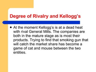 Degree of Rivalry and Kellogg’s At the moment Kellogg’s is at a dead heat with rival General Mills. The companies are both in the mature stage as is most their products. Trying to find that smoking gun that will catch the market share has become a game of cat and mouse between the two entities.  