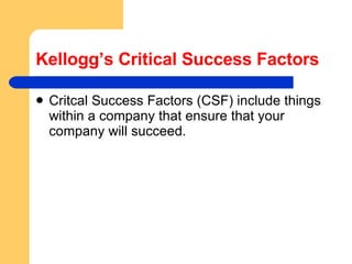Kellogg’s Critical Success Factors Critcal Success Factors (CSF) include things within a company that ensure that your company will succeed.  