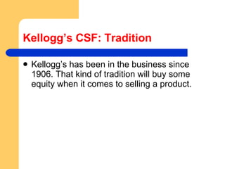 Kellogg’s CSF: Tradition Kellogg’s has been in the business since 1906. That kind of tradition will buy some equity when it comes to selling a product. 