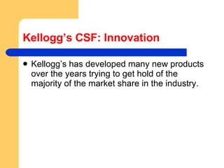 Kellogg’s CSF: Innovation Kellogg’s has developed many new products over the years trying to get hold of the majority of the market share in the industry.  