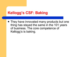 Kellogg’s CSF: Baking They have innovated many products but one thing has stayed the same in the 101 years of business. The core competence of Kellogg’s is baking. 
