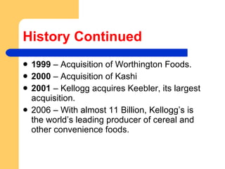 History Continued 1999  – Acquisition of Worthington Foods. 2000  – Acquisition of Kashi  2001  – Kellogg acquires Keebler, its largest acquisition.  2006 – With almost 11 Billion, Kellogg’s is the world’s leading producer of cereal and other convenience foods. 