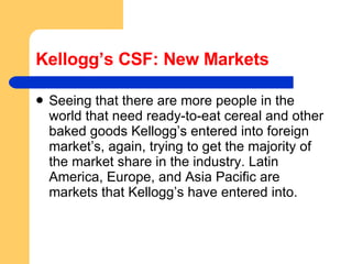 Kellogg’s CSF: New Markets Seeing that there are more people in the world that need ready-to-eat cereal and other baked goods Kellogg’s entered into foreign market’s, again, trying to get the majority of the market share in the industry. Latin America, Europe, and Asia Pacific are markets that Kellogg’s have entered into.  