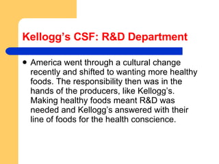 Kellogg’s CSF: R&D Department America went through a cultural change recently and shifted to wanting more healthy foods. The responsibility then was in the hands of the producers, like Kellogg’s. Making healthy foods meant R&D was needed and Kellogg’s answered with their line of foods for the health conscience.  