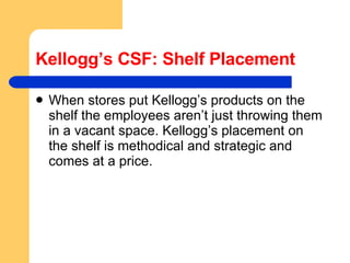 Kellogg’s CSF: Shelf Placement When stores put Kellogg’s products on the shelf the employees aren’t just throwing them in a vacant space. Kellogg’s placement on the shelf is methodical and strategic and comes at a price.  