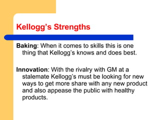 Kellogg’s Strengths Baking : When it comes to skills this is one thing that Kellogg’s knows and does best.  Innovation : With the rivalry with GM at a stalemate Kellogg’s must be looking for new ways to get more share with any new product and also appease the public with healthy products.  