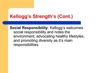 Kellogg’s Strength’s (Cont.) Social Responsibility : Kellogg’s welcomes social responsibility and notes the environment, advocating healthy lifestyles, and promoting diversity as it’s main responsibilities. 