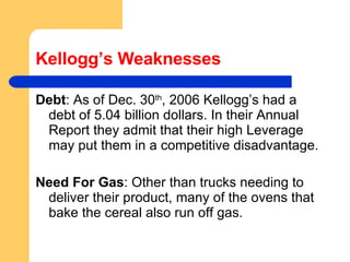 Kellogg’s Weaknesses Debt : As of Dec. 30 th , 2006 Kellogg’s had a debt of 5.04 billion dollars. In their Annual Report they admit that their high Leverage may put them in a competitive disadvantage. Need For Gas : Other than trucks needing to deliver their product, many of the ovens that bake the cereal also run off gas. 