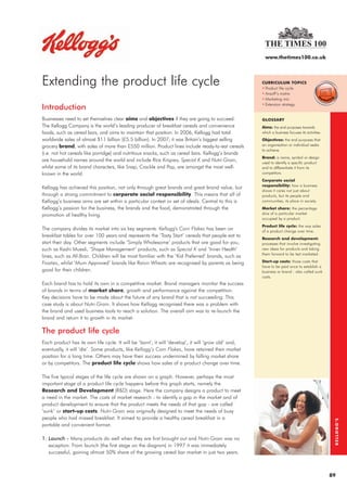 www.thetimes100.co.uk




Extending the product life cycle                                                                     CURRICULUM TOPICS
                                                                                                     • Product life cycle
                                                                                                     • Ansoff’s matrix
                                                                                                     • Marketing mix
                                                                                                     • Extension strategy
Introduction
Businesses need to set themselves clear aims and objectives if they are going to succeed.            GLOSSARY
The Kellogg Company is the world’s leading producer of breakfast cereals and convenience             Aims: the end purposes towards
foods, such as cereal bars, and aims to maintain that position. In 2006, Kellogg had total           which a business focuses its activities.
worldwide sales of almost $11 billion (£5.5 billion). In 2007, it was Britain’s biggest selling      Objectives: the end purposes that
grocery brand, with sales of more than £550 million. Product lines include ready-to-eat cereals      an organisation or individual seeks
                                                                                                     to achieve.
(i.e. not hot cereals like porridge) and nutritious snacks, such as cereal bars. Kellogg’s brands
                                                                                                     Brand: a name, symbol or design
are household names around the world and include Rice Krispies, Special K and Nutri-Grain,           used to identify a specific product
whilst some of its brand characters, like Snap, Crackle and Pop, are amongst the most well-          and to differentiate it from its
known in the world.                                                                                  competitors.
                                                                                                     Corporate social
                                                                                                     responsibility: how a business
Kellogg has achieved this position, not only through great brands and great brand value, but
                                                                                                     shows it cares not just about
through a strong commitment to corporate social responsibility. This means that all of               products, but its people and
Kellogg’s business aims are set within a particular context or set of ideals. Central to this is     communities, its place in society.
Kellogg’s passion for the business, the brands and the food, demonstrated through the                Market share: the percentage
promotion of healthy living.                                                                         slice of a particular market
                                                                                                     occupied by a product.
                                                                                                     Product life cycle: the way sales
The company divides its market into six key segments. Kellogg's Corn Flakes has been on              of a product change over time.
breakfast tables for over 100 years and represents the ‘Tasty Start’ cereals that people eat to
                                                                                                     Research and development:
start their day. Other segments include ‘Simply Wholesome’ products that are good for you,           processes that involve investigating
such as Kashi Muesli, ‘Shape Management’ products, such as Special K and ‘Inner Health’              new ideas for products and taking
                                                                                                     them forward to be test marketed.
lines, such as All-Bran. Children will be most familiar with the ‘Kid Preferred’ brands, such as
Frosties, whilst ‘Mum Approved’ brands like Raisin Wheats are recognised by parents as being         Start-up costs: those costs that
                                                                                                     have to be paid once to establish a
good for their children.                                                                             business or brand - also called sunk
                                                                                                     costs.
Each brand has to hold its own in a competitive market. Brand managers monitor the success
of brands in terms of market share, growth and performance against the competition.
Key decisions have to be made about the future of any brand that is not succeeding. This
case study is about Nutri-Grain. It shows how Kellogg recognised there was a problem with
the brand and used business tools to reach a solution. The overall aim was to re-launch the
brand and return it to growth in its market.

The product life cycle
Each product has its own life cycle. It will be ‘born’, it will ‘develop’, it will ‘grow old’ and,
eventually, it will ‘die’. Some products, like Kellogg’s Corn Flakes, have retained their market
position for a long time. Others may have their success undermined by falling market share
or by competitors. The product life cycle shows how sales of a product change over time.

The five typical stages of the life cycle are shown on a graph. However, perhaps the most
important stage of a product life cycle happens before this graph starts, namely the
Research and Development (R&D) stage. Here the company designs a product to meet
a need in the market. The costs of market research - to identify a gap in the market and of
product development to ensure that the product meets the needs of that gap - are called
‘sunk’ or start-up costs. Nutri-Grain was originally designed to meet the needs of busy
people who had missed breakfast. It aimed to provide a healthy cereal breakfast in a
                                                                                                                                                 KELLOGG’S




portable and convenient format.

1. Launch - Many products do well when they are first brought out and Nutri-Grain was no
   exception. From launch (the first stage on the diagram) in 1997 it was immediately
   successful, gaining almost 50% share of the growing cereal bar market in just two years.



                                                                                                                                                89
 
