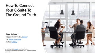 How To Connect
Your C-Suite To
The Ground Truth
Dave Kellogg
Independent Director, Jiminny*
EIR, Balderton Capital
Author, Kellblog
* See Kellblog FAQ or LinkedIn for other affiliations
All Contents, Copyright © Dave Kellogg 2023, All Rights Reserved.
Revision 1.5
1
 