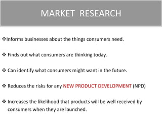 MARKET RESEARCH
Informs businesses about the things consumers need.
 Finds out what consumers are thinking today.

 Can identify what consumers might want in the future.
 Reduces the risks for any NEW PRODUCT DEVELOPMENT (NPD)
 Increases the likelihood that products will be well received by
consumers when they are launched.

 