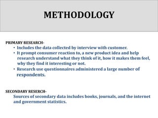 METHODOLOGY
PRIMARY RESEARCH-

• Includes the data collected by interview with customer.
• It prompt consumer reaction to, a new product idea and help
research understand what they think of it, how it makes them feel,
why they find it interesting or not.
• Research use questionnaires administered a large number of

respondents.
SECONDARY RESERCH-

Sources of secondary data includes books, journals, and the internet
and government statistics.

 