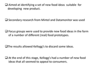  Aimed at identifying a set of new food ideas suitable for
developing new product.
 Secondary research from Mintel and Datamonitor was used
 Focus groups were used to provide new food ideas in the form
of a number of different (real) food prototypes.
The results allowed Kellogg’s to discard some ideas.
 At the end of this stage, Kellogg’s had a number of new food
ideas that all seemed to appeal to consumers.

 