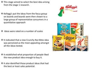 This stage aimed to select the best idea arising
from the stage 1 research.
 Kellogg’s put the ideas from the focus group
on boards and boards were then shown to a
large group of representative consumers in a
quantitative approach
 Ideas were rated on a number of scales
 It indicated that a new Crunchy Nut Bites idea
was perceived as the most appealing amongst
all the ideas tested.
 It established what proportion of people liked
the new product idea enough to buy it.
 It also identified those product ideas that had
the best or least sales potential.

 
