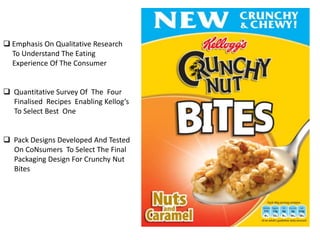  Emphasis On Qualitative Research
To Understand The Eating
Experience Of The Consumer
 Quantitative Survey Of The Four
Finalised Recipes Enabling Kellog’s
To Select Best One
 Pack Designs Developed And Tested
On CoNsumers To Select The Final
Packaging Design For Crunchy Nut
Bites

 