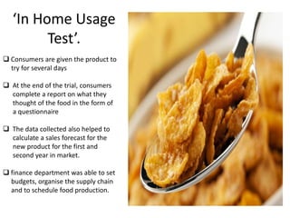 ‘In Home Usage
Test’.
 Consumers are given the product to
try for several days
 At the end of the trial, consumers
complete a report on what they
thought of the food in the form of
a questionnaire
 The data collected also helped to
calculate a sales forecast for the
new product for the first and
second year in market.

 finance department was able to set
budgets, organise the supply chain
and to schedule food production.

 