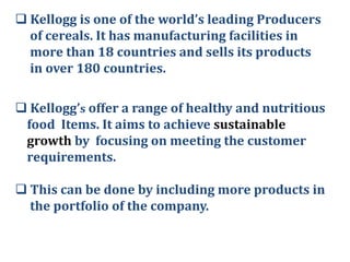  Kellogg is one of the world’s leading Producers
of cereals. It has manufacturing facilities in
more than 18 countries and sells its products
in over 180 countries.
 Kellogg’s offer a range of healthy and nutritious
food Items. It aims to achieve sustainable
growth by focusing on meeting the customer
requirements.
 This can be done by including more products in
the portfolio of the company.

 