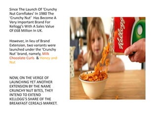 Since The Launch Of ‘Crunchy
Nut Cornflakes’ In 1980 The
‘Crunchy Nut’ Has Become A
Very Important Brand For
Kellogg’s With A Sales Value
Of £68 Million In UK.

However, in lieu of Brand
Extension, two variants were
launched under the ‘Crunchy
Nut’ brand, namely, Milk
Chocolate Curls & Honey and
Nut

NOW, ON THE VERGE OF
LAUNCHING YET ANOTHER
EXTENSION BY THE NAME
CRUNCHY NUT BITES, THEY
INTEND TO EXTEND
KELLOGG’S SHARE OF THE
BREAKFAST CEREALS MARKET.

 