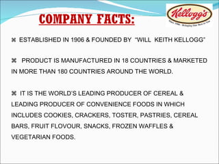 COMPANY FACTS:    ESTABLISHED IN 1906 & FOUNDED BY  “WILL  KEITH KELLOGG”     PRODUCT IS MANUFACTURED IN 18 COUNTRIES & MARKETED IN MORE THAN 180 COUNTRIES AROUND THE WORLD.    IT IS THE WORLD’S LEADING PRODUCER OF CEREAL & LEADING PRODUCER OF CONVENIENCE FOODS IN WHICH INCLUDES COOKIES, CRACKERS, TOSTER, PASTRIES, CEREAL BARS, FRUIT FLOVOUR, SNACKS, FROZEN WAFFLES & VEGETARIAN FOODS. 