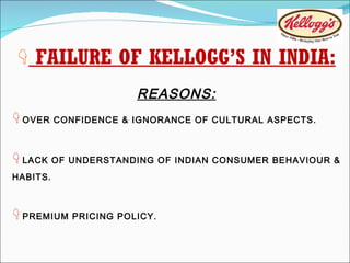    FAILURE OF KELLOGG’S IN INDIA: REASONS:    OVER CONFIDENCE & IGNORANCE OF CULTURAL ASPECTS.    LACK OF UNDERSTANDING OF INDIAN CONSUMER BEHAVIOUR & HABITS.    PREMIUM PRICING POLICY. 