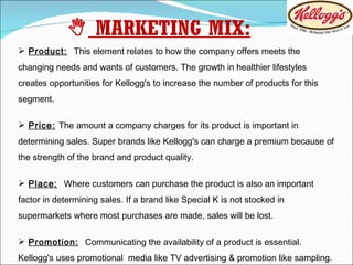 Product:   This element relates to how the company offers meets the changing needs and wants of customers. The growth in healthier lifestyles creates opportunities for Kellogg's to increase the number of products for this segment. Price:   The amount a company charges for its product is important in determining sales. Super brands like Kellogg's can charge a premium because of the strength of the brand and product quality. Place:   Where customers can purchase the product is also an important factor in determining sales. If a brand like Special K is not stocked in supermarkets where most purchases are made, sales will be lost. Promotion:   Communicating the availability of a product is essential. Kellogg's uses promotional  media like TV advertising & promotion like sampling.    MARKETING MIX: 