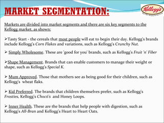 MARKET SEGMENTATION: Markets are divided into market segments and there are six key segments to the Kellogg market, as shown: Tasty Start - the cereals that  most people  will eat to begin their day. Kellogg's brands include Kellogg's  Corn Flakes  and variations, such as Kellogg's  Crunchy Nut. Simply Wholesome . These are 'good for you' brands, such as Kellogg's  Fruit 'n' Fiber Shape Management . Brands that can enable customers to manage their weight or shape, such as Kellogg's  Special K. Mum Approved . Those that mothers see as being good for their children, such as Kellogg's  wheat flaks. Kid Preferred . The brands that children themselves prefer, such as Kellogg's  Frosties,  Kellogg's  Chocó's  and Honey Loops. Inner Health . These are the brands that help people with digestion, such as Kellogg's  All-Bran  and Kellogg's Heart to Heart Oats. 