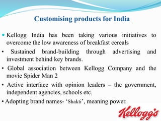  Kellogg India has been taking various initiatives to
overcome the low awareness of breakfast cereals
• Sustained brand-building through advertising and
investment behind key brands.
• Global association between Kellogg Company and the
movie Spider Man 2
• Active interface with opinion leaders – the government,
independent agencies, schools etc.
• Adopting brand names- ‘Shakti’, meaning power.
Customising products for India
 
