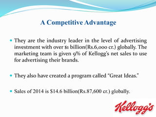 A Competitive Advantage
 They are the industry leader in the level of advertising
investment with over $1 billion(Rs.6,000 cr.) globally. The
marketing team is given 9% of Kellogg’s net sales to use
for advertising their brands.
 They also have created a program called “Great Ideas.”
 Sales of 2014 is $14.6 billion(Rs.87,600 cr.) globally.
 