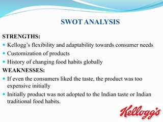 SWOT ANALYSIS
STRENGTHS:
 Kellogg’s flexibility and adaptability towards consumer needs
 Customization of products
 History of changing food habits globally
WEAKNESSES:
 If even the consumers liked the taste, the product was too
expensive initially
 Initially product was not adopted to the Indian taste or Indian
traditional food habits.
 