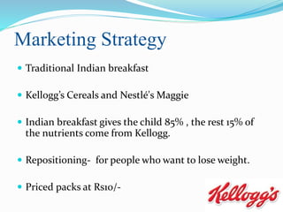 Marketing Strategy
 Traditional Indian breakfast
 Kellogg’s Cereals and Nestlé's Maggie
 Indian breakfast gives the child 85% , the rest 15% of
the nutrients come from Kellogg.
 Repositioning- for people who want to lose weight.
 Priced packs at Rs10/-
 