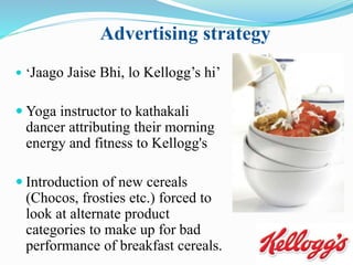 Advertising strategy
 ‘Jaago Jaise Bhi, lo Kellogg’s hi’
 Yoga instructor to kathakali
dancer attributing their morning
energy and fitness to Kellogg's
 Introduction of new cereals
(Chocos, frosties etc.) forced to
look at alternate product
categories to make up for bad
performance of breakfast cereals.
 