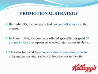 PROMOTIONAL STRATEGY
 By mid-1995, the company had covered 60 schools in the
metros.
 In March 1996, the company offered specially designed 50
gm packs free to shoppers at selected retail stores in Delhi.
 This was followed by a house-to-house sampling exercise
offering one serving sachets to housewives in the city.
 