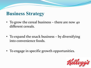 Business Strategy
• To grow the cereal business – there are now 40
different cereals.
• To expand the snack business – by diversifying
into convenience foods.
• To engage in specific growth opportunities.
 