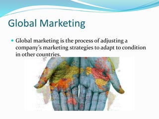 Global Marketing
 Global marketing is the process of adjusting a
company’s marketing strategies to adapt to condition
in other countries.
 
