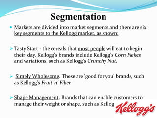  Markets are divided into market segments and there are six
key segments to the Kellogg market, as shown:
 Tasty Start - the cereals that most people will eat to begin
their day. Kellogg's brands include Kellogg's Corn Flakes
and variations, such as Kellogg's Crunchy Nut.
 Simply Wholesome. These are 'good for you' brands, such
as Kellogg's Fruit 'n' Fiber
 Shape Management. Brands that can enable customers to
manage their weight or shape, such as Kellogg's Special K.
Segmentation
 