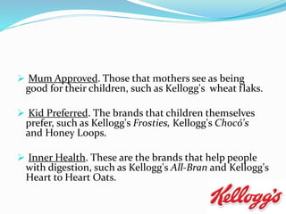  Mum Approved. Those that mothers see as being
good for their children, such as Kellogg's wheat flaks.
 Kid Preferred. The brands that children themselves
prefer, such as Kellogg's Frosties, Kellogg's Chocó's
and Honey Loops.
 Inner Health. These are the brands that help people
with digestion, such as Kellogg's All-Bran and Kellogg's
Heart to Heart Oats.
 
