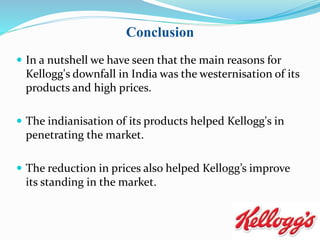  In a nutshell we have seen that the main reasons for
Kellogg's downfall in India was the westernisation of its
products and high prices.
 The indianisation of its products helped Kellogg's in
penetrating the market.
 The reduction in prices also helped Kellogg’s improve
its standing in the market.
Conclusion
 