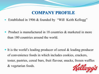  Established in 1906 & founded by “Will Keith Kellogg”
 Product is manufactured in 18 countries & marketed in more
than 180 countries around the world.
 It is the world’s leading producer of cereal & leading producer
of convenience foods in which includes cookies, crackers,
toster, pastries, cereal bars, fruit flavour, snacks, frozen waffles
& vegetarian foods.
 