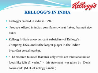  Kellogg’s entered in india in 1994.
 Products offered in india : corn flakes, wheat flakes, basmati rice
flakes
 Kellogg India is a 100 per cent subsidiary of Kellogg’s
Company, USA, and is the largest player in the Indian
breakfast cereal market.
 “The research founded that their only rivals are traditional indian
foods like idlis & vadas.” - this statement was given by “Denis
Avronsord” (M.D. of kellogg’s india.)
 
