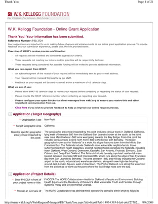 Thank You                                                                                                                         Page 1 of 21




  W.K. Kellogg Foundation - Online Grant Application
  Thank You! Your information has been submitted.
  Reference Number: P3013729
  Your suggestions are important to us in making future changes and enhancements to our online grant application process. To provide
  feedback on your submission experience, please click the link provided below.

  Overview of WKKF’s review process and timeline:

       •    All requests will be reviewed and considered against our criteria.

       •    Those requests not meeting our criteria and/or priorities will be respectfully declined.

       •    Those requests being considered for possible funding will be invited to provide additional information.

  What you can expect from WKKF:

       •    An acknowledgment of the receipt of your request will be immediately sent to your e-mail address.

       •    Your request will be reviewed thoroughly by our staff.

       •    Feedback on your request will be sent via email within a maximum of 45 calendar days.

  What we ask of you:

       •    Please allow WKKF 45 calendar days to review your request before contacting us regarding the status of your request.

       •    Please provide the WKKF reference number when contacting us regarding your request.

       •    Please configure your spam blocker to allow messages from wkkf.org to ensure you receive this and other
            important communication from us.

       •    Click here if you wish to provide feedback to help us improve our online request process.

   -       Application (Target Geography)
                * Organization Type     Non-Profit

           * Target Geographic Area     California

       Describe specific geographic     The geographic area most impacted by this work includes census tracts in Oakland, California,
         area(s) most impacted by       lying west of Interstate 580 from the Oakland-San Leandro border at the south, to the point
                          this work:    near Lake Merritt where I-580 turns west going towards the Bay Bridge. From this point the
                                        included census tracts extend north from I-580 to the border with Berkeley. The target
                                        geography known as the “flatlands” is a wide, flat slope that runs down from the hills to San
                                        Francisco Bay. The flatlands include Oakland’s most vulnerable neighborhoods, those
                                        suffering most from health disparities. Distinct neighborhoods constitute the flatlands, including
                                        North Oakland, West Oakland, Downtown, Eastlake, San Antonio, Fruitvale, Elmhurst, East
                                        Oakland and Deep East Oakland. The flatlands include densely populated residential areas,
                                        located between Interstate 580 and Interstate 880, which runs along the edge of San Francisco
                                        Bay from San Leandro to Berkeley. The area between I-880 and the bay includes the Oakland
                                        airport to the south, industrial and warehouse districts, along with new high-rise housing
                                        around Jack London Square, west of downtown. The Port of Oakland runs along the waterfront
                                        from the airport as far north as the point where the Bay Bridge rises over the bay.

   -       Application (Project Details)
        * Enter FHCCCA in front of      FHCCCA The HOPE Collaborative—Health for Oakland’s People and Environment: Building
         your project name or title:    Health Equity and the Resiliency of Oakland’s Most Vulnerable Youth and Families through
                                        Systemic Policy and Environmental Change.

            * Provide an overview of    The HOPE Collaborative has defined three overarching domains within which to focus its



http://wrm.wkkf.org/uWebRequestManager/UI/ThankYou.aspx?tid=8ca687a0-149f-4393-b1c6-c6df27782... 9/4/2009
 